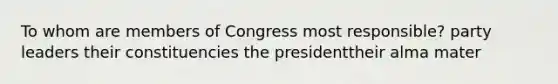 To whom are members of Congress most responsible? party leaders their constituencies the presidenttheir alma mater