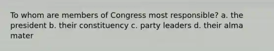 To whom are members of Congress most responsible? a. the president b. their constituency c. party leaders d. their alma mater