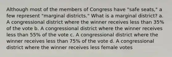 Although most of the members of Congress have "safe seats," a few represent "marginal districts." What is a marginal district? a. A congressional district where the winner receives less than 35% of the vote b. A congressional district where the winner receives less than 55% of the vote c. A congressional district where the winner receives less than 75% of the vote d. A congressional district where the winner receives less female votes