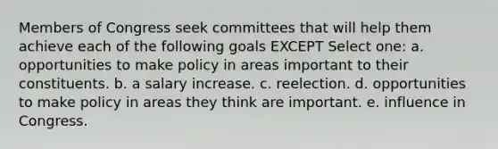 Members of Congress seek committees that will help them achieve each of the following goals EXCEPT Select one: a. opportunities to make policy in areas important to their constituents. b. a salary increase. c. reelection. d. opportunities to make policy in areas they think are important. e. influence in Congress.