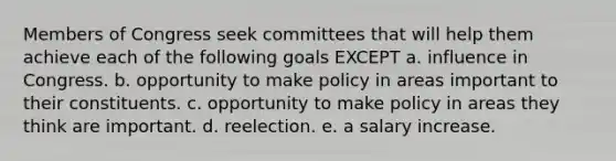 Members of Congress seek committees that will help them achieve each of the following goals EXCEPT a. influence in Congress. b. opportunity to make policy in areas important to their constituents. c. opportunity to make policy in areas they think are important. d. reelection. e. a salary increase.