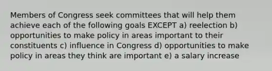 Members of Congress seek committees that will help them achieve each of the following goals EXCEPT a) reelection b) opportunities to make policy in areas important to their constituents c) influence in Congress d) opportunities to make policy in areas they think are important e) a salary increase