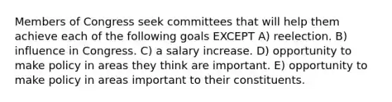 Members of Congress seek committees that will help them achieve each of the following goals EXCEPT A) reelection. B) influence in Congress. C) a salary increase. D) opportunity to make policy in areas they think are important. E) opportunity to make policy in areas important to their constituents.