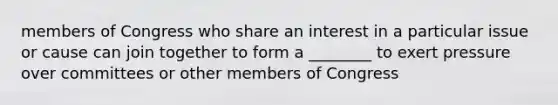 members of Congress who share an interest in a particular issue or cause can join together to form a ________ to exert pressure over committees or other members of Congress