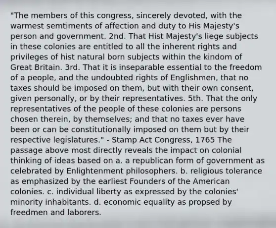 "The members of this congress, sincerely devoted, with the warmest semtiments of affection and duty to His Majesty's person and government. 2nd. That Hist Majesty's liege subjects in these colonies are entitled to all the inherent rights and privileges of hist natural born subjects within the kindom of Great Britain. 3rd. That it is inseparable essential to the freedom of a people, and the undoubted rights of Englishmen, that no taxes should be imposed on them, but with their own consent, given personally, or by their representatives. 5th. That the only representatives of the people of these colonies are persons chosen therein, by themselves; and that no taxes ever have been or can be constitutionally imposed on them but by their respective legislatures." - Stamp Act Congress, 1765 The passage above most directly reveals the impact on colonial thinking of ideas based on a. a republican form of government as celebrated by Enlightenment philosophers. b. religious tolerance as emphasized by the earliest Founders of the American colonies. c. individual liberty as expressed by the colonies' minority inhabitants. d. economic equality as propsed by freedmen and laborers.