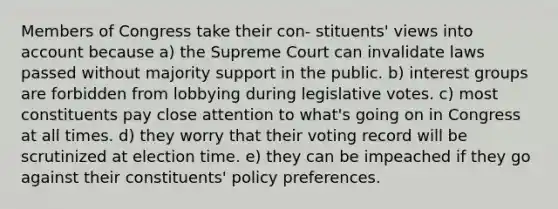 Members of Congress take their con- stituents' views into account because a) the Supreme Court can invalidate laws passed without majority support in the public. b) interest groups are forbidden from lobbying during legislative votes. c) most constituents pay close attention to what's going on in Congress at all times. d) they worry that their voting record will be scrutinized at election time. e) they can be impeached if they go against their constituents' policy preferences.