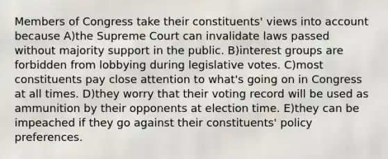 Members of Congress take their constituents' views into account because A)the Supreme Court can invalidate laws passed without majority support in the public. B)interest groups are forbidden from lobbying during legislative votes. C)most constituents pay close attention to what's going on in Congress at all times. D)they worry that their voting record will be used as ammunition by their opponents at election time. E)they can be impeached if they go against their constituents' policy preferences.