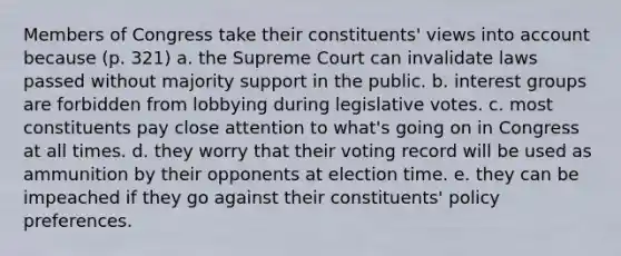 Members of Congress take their constituents' views into account because (p. 321) a. the Supreme Court can invalidate laws passed without majority support in the public. b. interest groups are forbidden from lobbying during legislative votes. c. most constituents pay close attention to what's going on in Congress at all times. d. they worry that their voting record will be used as ammunition by their opponents at election time. e. they can be impeached if they go against their constituents' policy preferences.