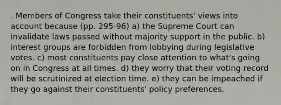 . Members of Congress take their constituents' views into account because (pp. 295-96) a) the Supreme Court can invalidate laws passed without majority support in the public. b) interest groups are forbidden from lobbying during legislative votes. c) most constituents pay close attention to what's going on in Congress at all times. d) they worry that their voting record will be scrutinized at election time. e) they can be impeached if they go against their constituents' policy preferences.