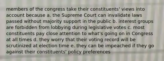 members of the congress take their constituents' views into account because a. the Supreme Court can invalidate laws passed without majority support in the public b. interest groups are forbidden from lobbying during legislative votes c. most constituents pay close attention to what's going on in Congress at all times d. they worry that their voting record will be scrutinized at election time e. they can be impeached if they go against their constituents' policy preferences