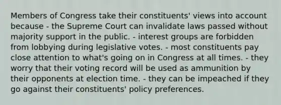 Members of Congress take their constituents' views into account because - the Supreme Court can invalidate laws passed without majority support in the public. - interest groups are forbidden from lobbying during legislative votes. - most constituents pay close attention to what's going on in Congress at all times. - they worry that their voting record will be used as ammunition by their opponents at election time. - they can be impeached if they go against their constituents' policy preferences.