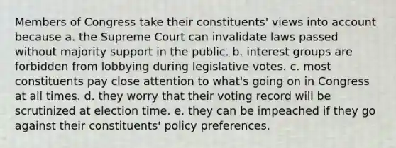 Members of Congress take their constituents' views into account because a. the Supreme Court can invalidate laws passed without majority support in the public. b. interest groups are forbidden from lobbying during legislative votes. c. most constituents pay close attention to what's going on in Congress at all times. d. they worry that their voting record will be scrutinized at election time. e. they can be impeached if they go against their constituents' policy preferences.