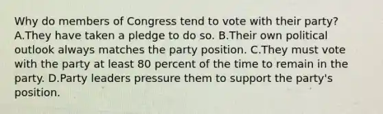 Why do members of Congress tend to vote with their party? A.They have taken a pledge to do so. B.Their own political outlook always matches the party position. C.They must vote with the party at least 80 percent of the time to remain in the party. D.Party leaders pressure them to support the party's position.