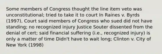 Some members of Congress thought the line item veto was unconstitutional; tried to take it to court In Raines v. Byrds (1997), Court said members of Congress who sued did not have standing; no recognized injury Justice Souter dissented from the denial of cert; said financial suffering (i.e., recognized injury) is only a matter of time Didn't have to wait long; Clinton v. City of New York (1998)