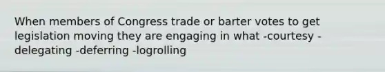 When members of Congress trade or barter votes to get legislation moving they are engaging in what -courtesy -delegating -deferring -logrolling