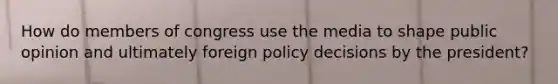 How do members of congress use the media to shape public opinion and ultimately foreign policy decisions by the president?