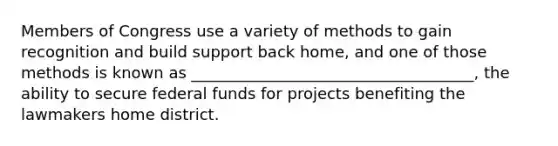 Members of Congress use a variety of methods to gain recognition and build support back home, and one of those methods is known as ____________________________________, the ability to secure federal funds for projects benefiting the lawmakers home district.