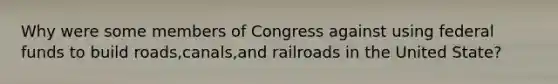 Why were some members of Congress against using federal funds to build roads,canals,and railroads in the United State?