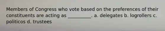 Members of Congress who vote based on the preferences of their constituents are acting as __________. a. delegates b. logrollers c. politicos d. trustees