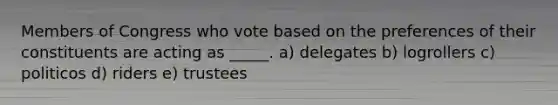 Members of Congress who vote based on the preferences of their constituents are acting as _____. a) delegates b) logrollers c) politicos d) riders e) trustees