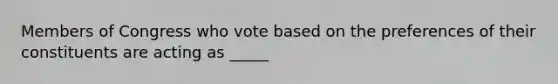 Members of Congress who vote based on the preferences of their constituents are acting as _____