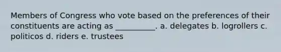 Members of Congress who vote based on the preferences of their constituents are acting as __________. a. delegates b. logrollers c. politicos d. riders e. trustees