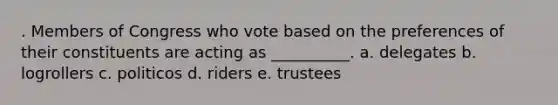 . Members of Congress who vote based on the preferences of their constituents are acting as __________. a. delegates b. logrollers c. politicos d. riders e. trustees