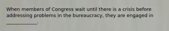 When members of Congress wait until there is a crisis before addressing problems in the bureaucracy, they are engaged in _____________.