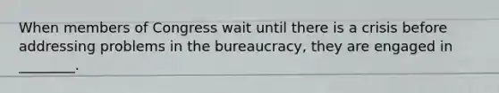 When members of Congress wait until there is a crisis before addressing problems in the bureaucracy, they are engaged in ________.