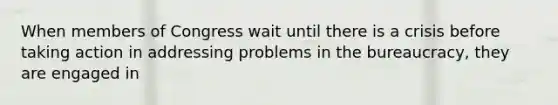 When members of Congress wait until there is a crisis before taking action in addressing problems in the bureaucracy, they are engaged in