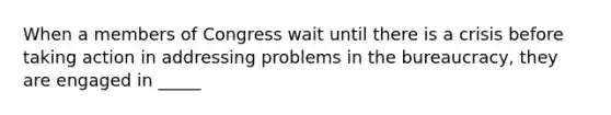 When a members of Congress wait until there is a crisis before taking action in addressing problems in the bureaucracy, they are engaged in _____