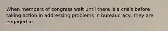 When members of congress wait until there is a crisis before taking action in addressing problems in bureaucracy, they are engaged in