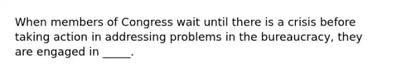 When members of Congress wait until there is a crisis before taking action in addressing problems in the bureaucracy, they are engaged in _____.