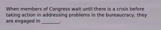 When members of Congress wait until there is a crisis before taking action in addressing problems in the bureaucracy, they are engaged in ________.