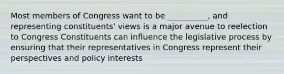 Most members of Congress want to be __________, and representing constituents' views is a major avenue to reelection to Congress Constituents can influence the legislative process by ensuring that their representatives in Congress represent their perspectives and policy interests