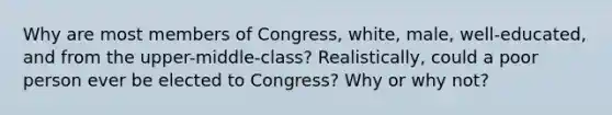 Why are most members of Congress, white, male, well-educated, and from the upper-middle-class? Realistically, could a poor person ever be elected to Congress? Why or why not?