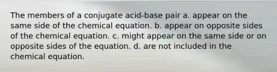 The members of a conjugate acid-base pair a. appear on the same side of the chemical equation. b. appear on opposite sides of the chemical equation. c. might appear on the same side or on opposite sides of the equation. d. are not included in the chemical equation.