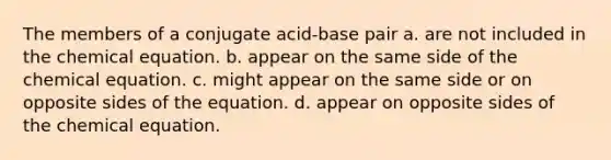 The members of a conjugate acid-base pair a. are not included in the chemical equation. b. appear on the same side of the chemical equation. c. might appear on the same side or on opposite sides of the equation. d. appear on opposite sides of the chemical equation.