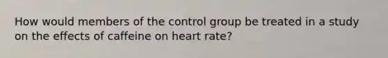 How would members of the control group be treated in a study on the effects of caffeine on heart rate?