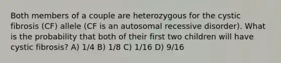 Both members of a couple are heterozygous for the cystic fibrosis (CF) allele (CF is an autosomal recessive disorder). What is the probability that both of their first two children will have cystic fibrosis? A) 1/4 B) 1/8 C) 1/16 D) 9/16