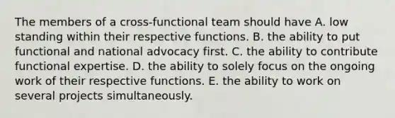 The members of a cross-functional team should have A. low standing within their respective functions. B. the ability to put functional and national advocacy first. C. the ability to contribute functional expertise. D. the ability to solely focus on the ongoing work of their respective functions. E. the ability to work on several projects simultaneously.