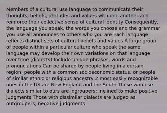 Members of a cultural use language to communicate their thoughts, beliefs, attitudes and values with one another and reinforce their collective sense of cultural identity Consequently, the language you speak, the words you choose and the grammar you use all announces to others who you are Each language reflects distinct sets of cultural beliefs and values A large group of people within a particular culture who speak the same language may develop their own variations on that language over time (dialects) Include unique phrases, words and pronunciations Can be shared by people living in a certain region, people with a common socioeconomic status, or people of similar ethnic or religious ancestry 2 most easily recognizable ones in the US are New England and the South Those who use dialects similar to ours are ingroupers; inclined to make positive judgments Those with dissimilar dialects are judged as outgroupers; negative judgments