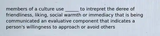 members of a culture use ______ to intrepret the deree of friendliness, liking, social warmth or immediacy that is being communicated an evaluative component that indicates a person's willingness to approach or avoid others