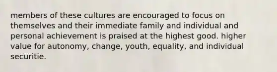 members of these cultures are encouraged to focus on themselves and their immediate family and individual and personal achievement is praised at the highest good. higher value for autonomy, change, youth, equality, and individual securitie.