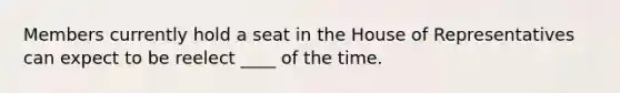 Members currently hold a seat in the House of Representatives can expect to be reelect ____ of the time.