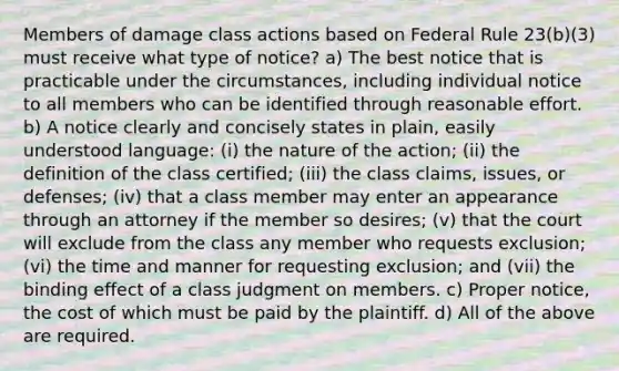 Members of damage class actions based on Federal Rule 23(b)(3) must receive what type of notice? a) The best notice that is practicable under the circumstances, including individual notice to all members who can be identified through reasonable effort. b) A notice clearly and concisely states in plain, easily understood language: (i) the nature of the action; (ii) the definition of the class certified; (iii) the class claims, issues, or defenses; (iv) that a class member may enter an appearance through an attorney if the member so desires; (v) that the court will exclude from the class any member who requests exclusion; (vi) the time and manner for requesting exclusion; and (vii) the binding effect of a class judgment on members. c) Proper notice, the cost of which must be paid by the plaintiff. d) All of the above are required.