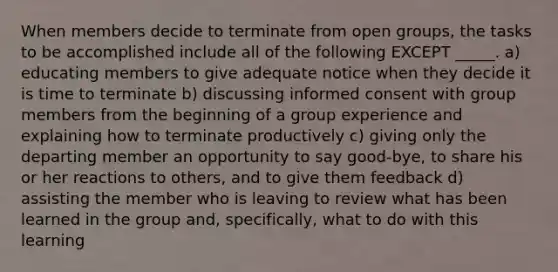 When members decide to terminate from open groups, the tasks to be accomplished include all of the following EXCEPT _____. a) educating members to give adequate notice when they decide it is time to terminate b) discussing informed consent with group members from the beginning of a group experience and explaining how to terminate productively c) giving only the departing member an opportunity to say good-bye, to share his or her reactions to others, and to give them feedback d) assisting the member who is leaving to review what has been learned in the group and, specifically, what to do with this learning