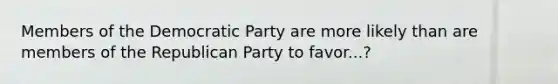 Members of the Democratic Party are more likely than are members of the Republican Party to favor...?