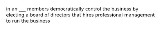 in an ___ members democratically control the business by electing a board of directors that hires professional management to run the business