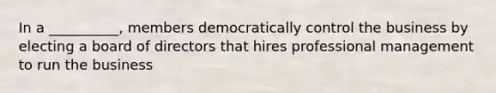 In a __________, members democratically control the business by electing a board of directors that hires professional management to run the business